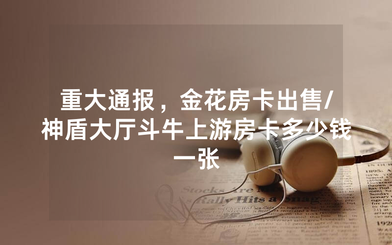 重大通报，金花房卡出售/神盾大厅斗牛上游房卡多少钱一张