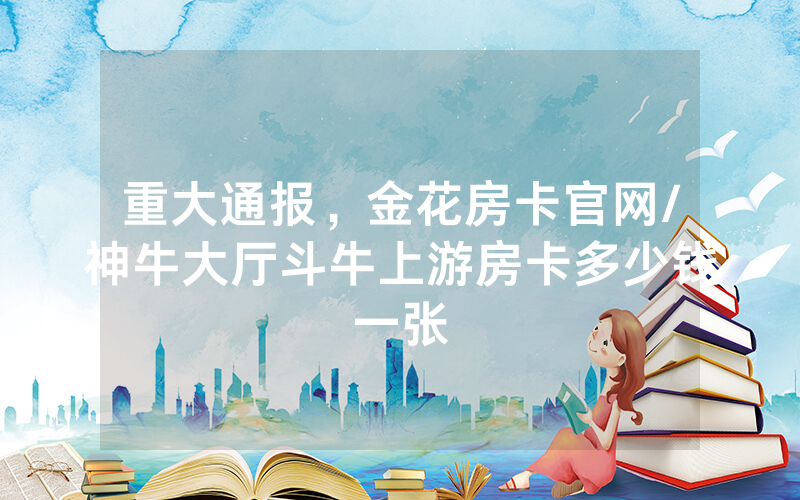 重大通报，金花房卡官网/神牛大厅斗牛上游房卡多少钱一张