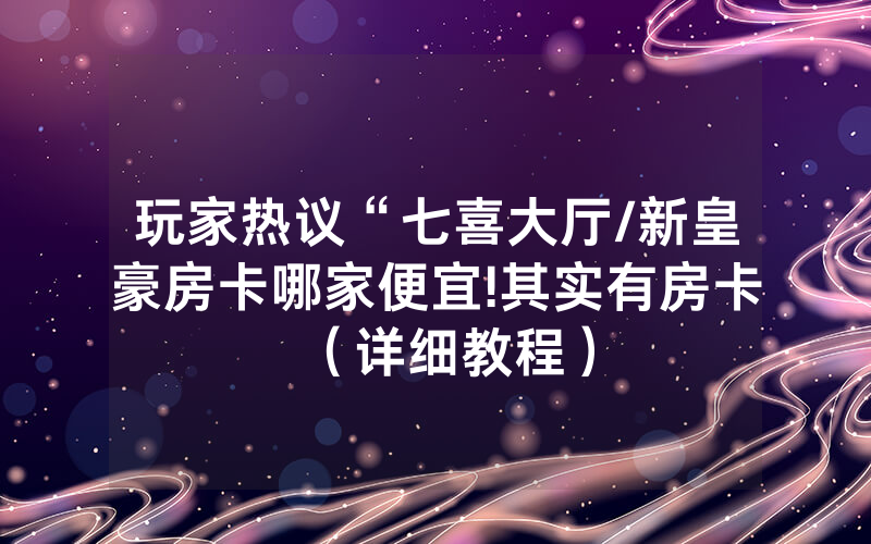 玩家热议“七喜大厅/新皇豪房卡哪家便宜!其实有房卡（详细教程）