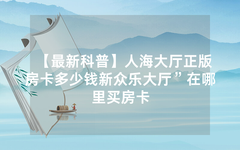 【最新科普】人海大厅正版房卡多少钱新众乐大厅”在哪里买房卡