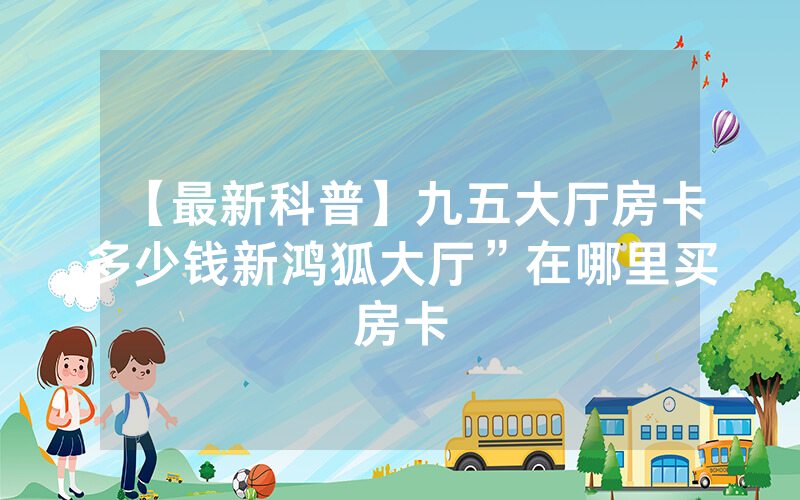 【最新科普】九五大厅房卡多少钱新鸿狐大厅”在哪里买房卡