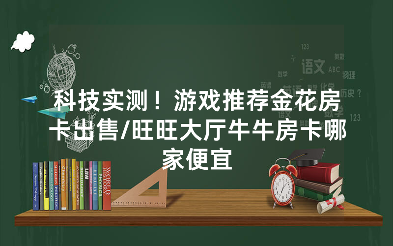 科技实测！游戏推荐金花房卡出售/旺旺大厅牛牛房卡哪家便宜