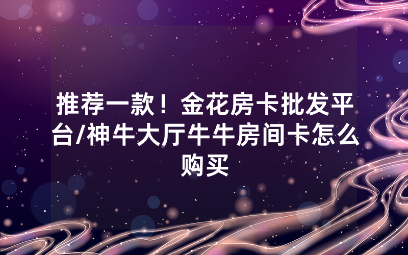 推荐一款！金花房卡批发平台/神牛大厅牛牛房间卡怎么购买