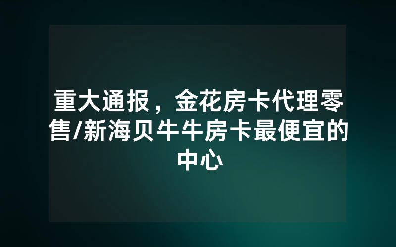 重大通报，金花房卡代理零售/新海贝牛牛房卡最便宜的中心