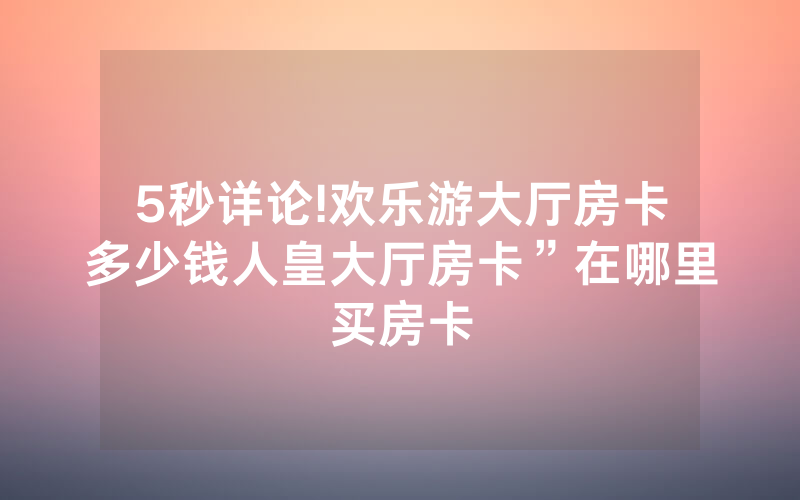 5秒详论!欢乐游大厅房卡多少钱人皇大厅房卡”在哪里买房卡