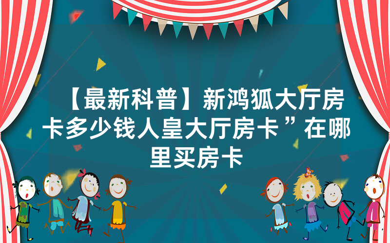 【最新科普】新鸿狐大厅房卡多少钱人皇大厅房卡”在哪里买房卡