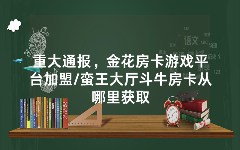 重大通报，金花房卡游戏平台加盟/蛮王大厅斗牛房卡从哪里获取