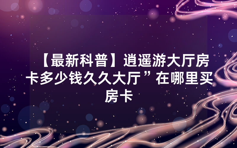 【最新科普】逍遥游大厅房卡多少钱久久大厅”在哪里买房卡