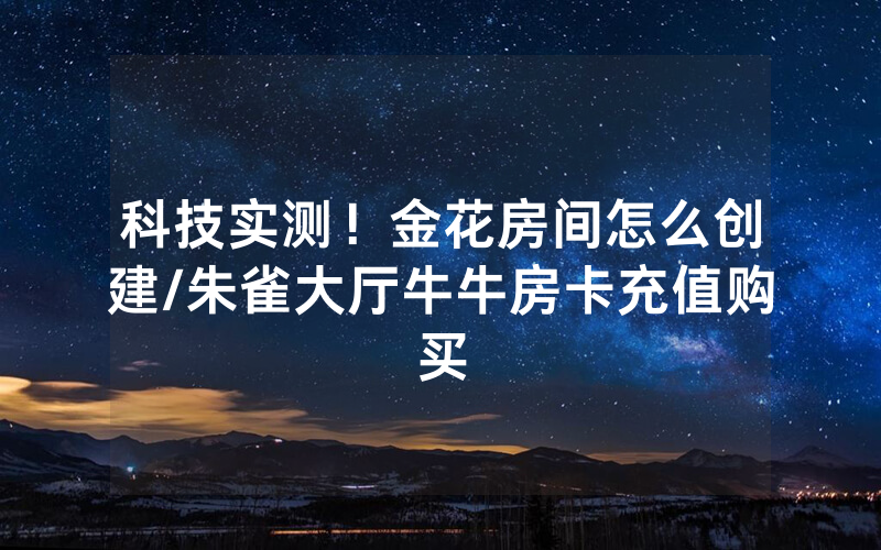 科技实测！金花房间怎么创建/朱雀大厅牛牛房卡充值购买
