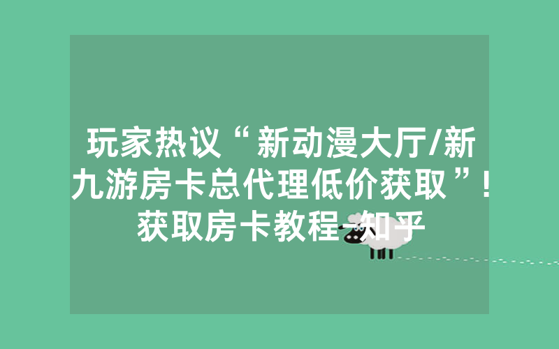 玩家热议“新动漫大厅/新九游房卡总代理低价获取”!获取房卡教程-知乎