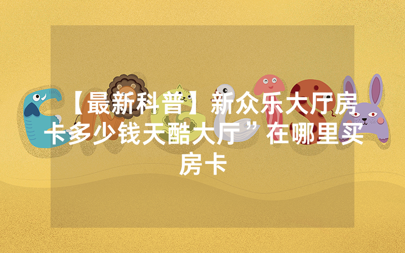 【最新科普】新众乐大厅房卡多少钱天酷大厅”在哪里买房卡