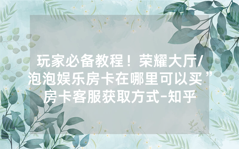 玩家必备教程！荣耀大厅/泡泡娱乐房卡在哪里可以买”房卡客服获取方式-知乎