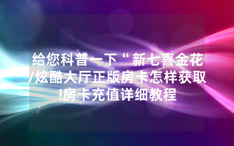给您科普一下“新七喜金花/炫酷大厅正版房卡怎样获取!房卡充值详细教程