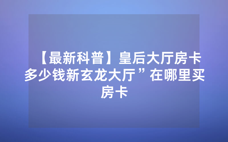 【最新科普】皇后大厅房卡多少钱新玄龙大厅”在哪里买房卡
