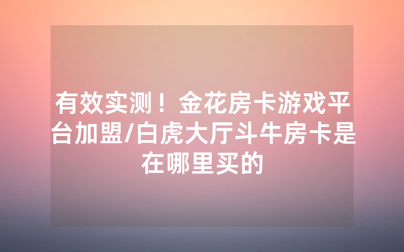 有效实测！金花房卡游戏平台加盟/白虎大厅斗牛房卡是在哪里买的