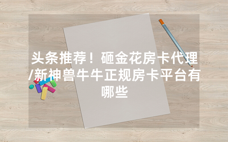 头条推荐！砸金花房卡代理/新神兽牛牛正规房卡平台有哪些