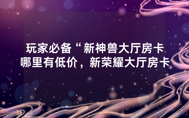 玩家必备“新神兽大厅房卡哪里有低价，新荣耀大厅房卡