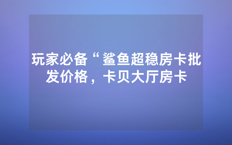 玩家必备“鲨鱼超稳房卡批发价格，卡贝大厅房卡
