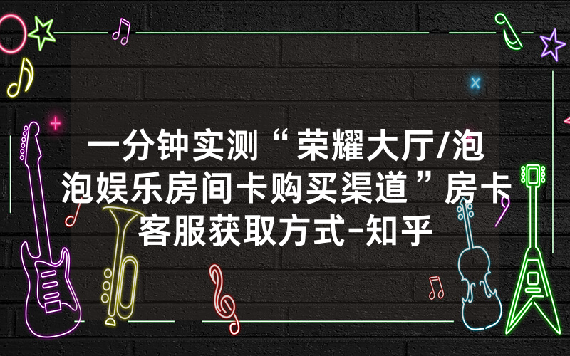 一分钟实测“荣耀大厅/泡泡娱乐房间卡购买渠道”房卡客服获取方式-知乎