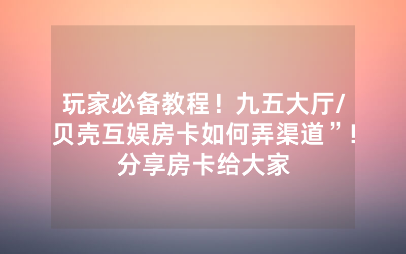 玩家必备教程！九五大厅/贝壳互娱房卡如何弄渠道”!分享房卡给大家
