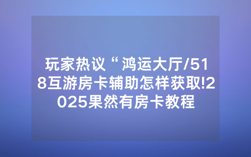 玩家热议“鸿运大厅/518互游房卡辅助怎样获取!2025果然有房卡教程