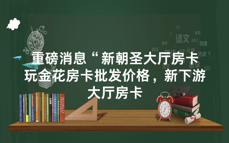 重磅消息“新朝圣大厅房卡玩金花房卡批发价格，新下游大厅房卡