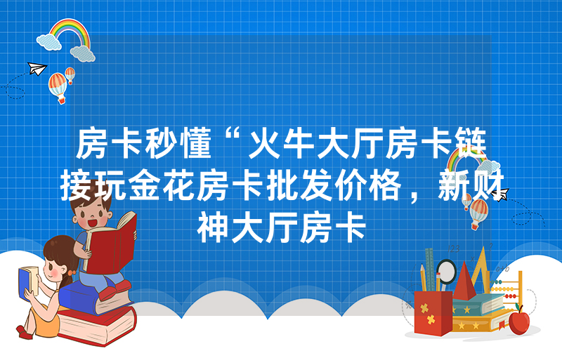 房卡秒懂“火牛大厅房卡链接玩金花房卡批发价格，新财神大厅房卡