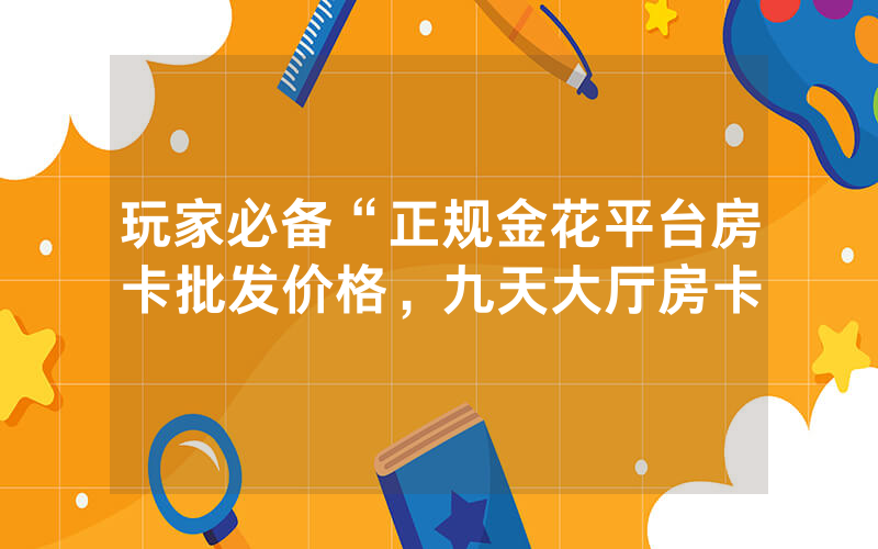 玩家必备“正规金花平台房卡批发价格，九天大厅房卡