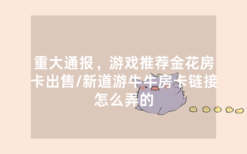重大通报，游戏推荐金花房卡出售/新道游牛牛房卡链接怎么弄的