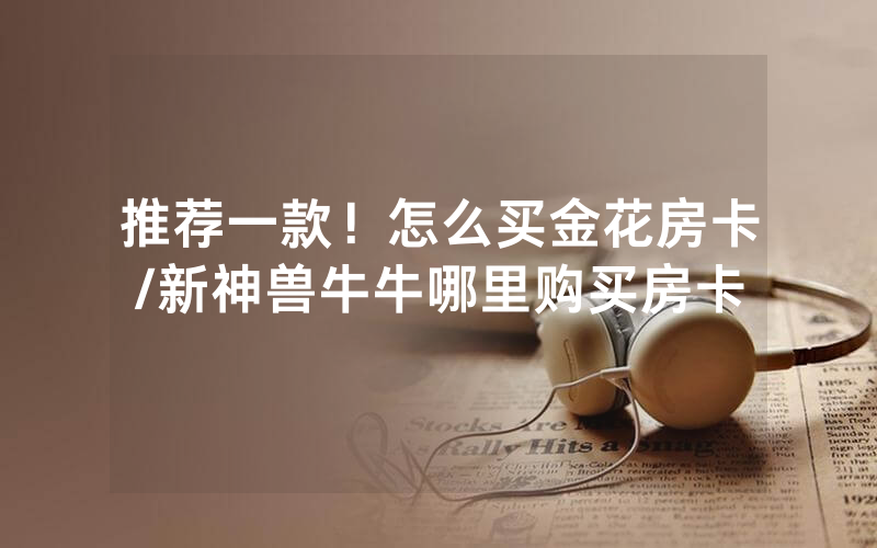 推荐一款！怎么买金花房卡/新神兽牛牛哪里购买房卡