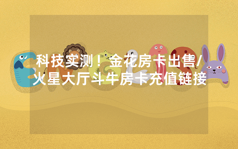 科技实测！金花房卡出售/火星大厅斗牛房卡充值链接