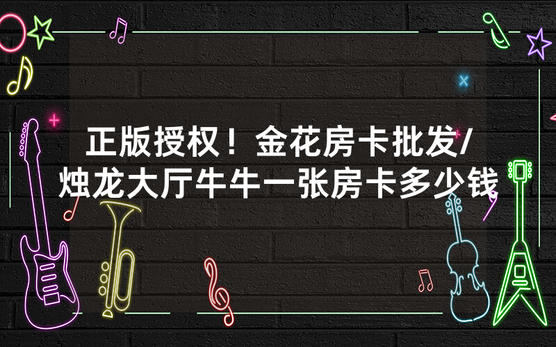 正版授权！金花房卡批发/烛龙大厅牛牛一张房卡多少钱