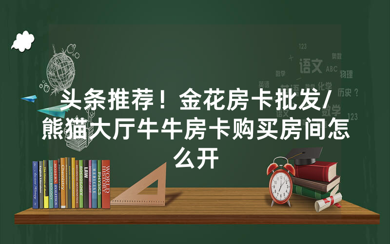 头条推荐！金花房卡批发/熊猫大厅牛牛房卡购买房间怎么开