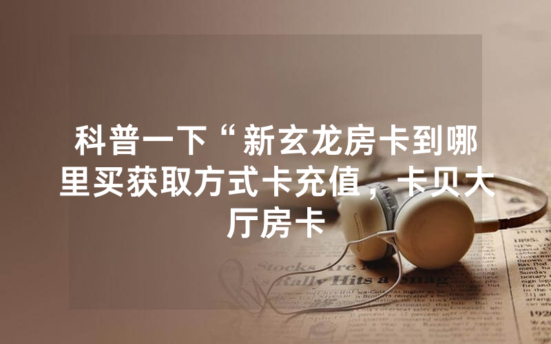 科普一下“新玄龙房卡到哪里买获取方式卡充值，卡贝大厅房卡