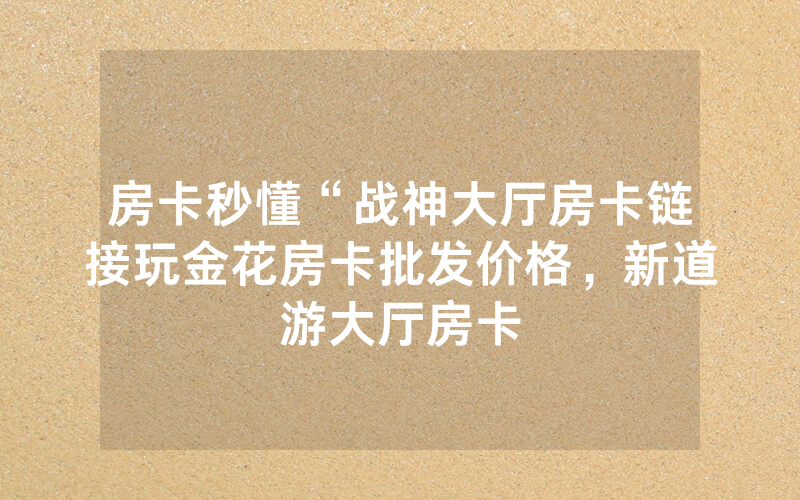 房卡秒懂“战神大厅房卡链接玩金花房卡批发价格，新道游大厅房卡