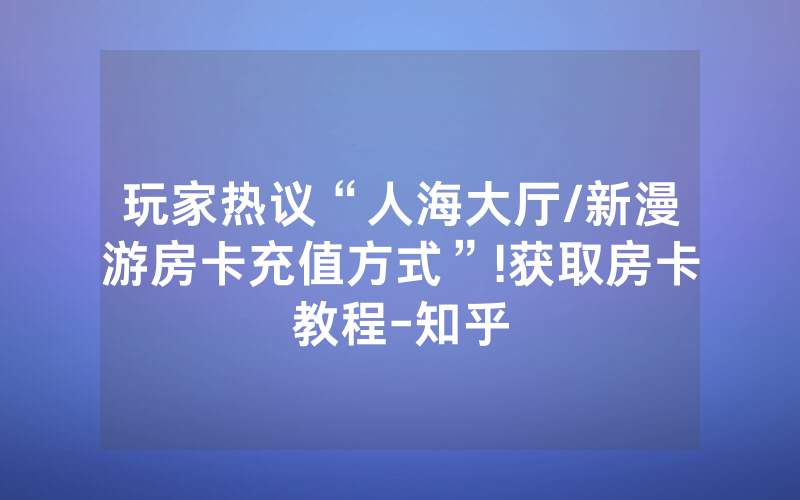 玩家热议“人海大厅/新漫游房卡充值方式”!获取房卡教程-知乎