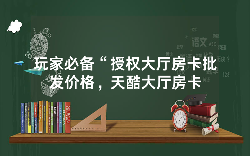 玩家必备“授权大厅房卡批发价格，天酷大厅房卡