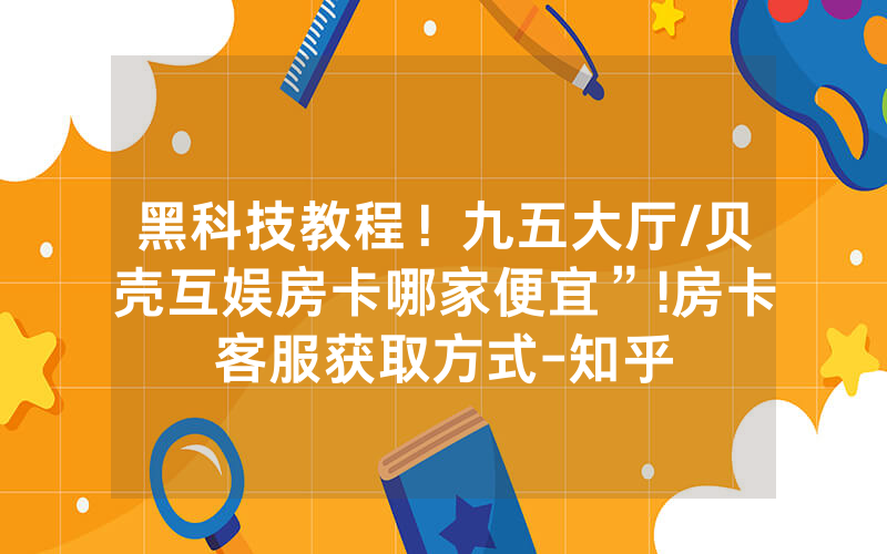 黑科技教程！九五大厅/贝壳互娱房卡哪家便宜”!房卡客服获取方式-知乎