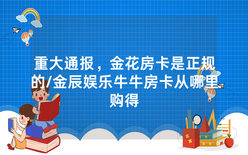 重大通报，金花房卡是正规的/金辰娱乐牛牛房卡从哪里购得