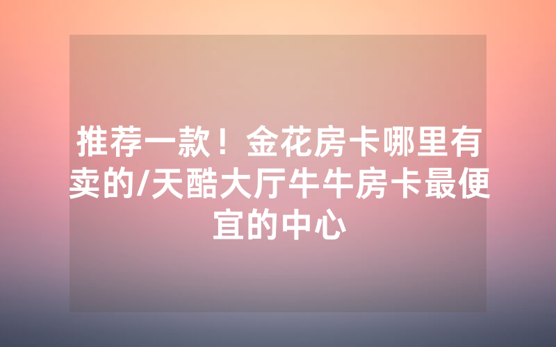 推荐一款！金花房卡哪里有卖的/天酷大厅牛牛房卡最便宜的中心