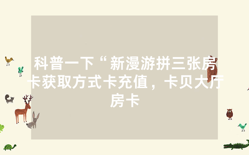 科普一下“新漫游拼三张房卡获取方式卡充值，卡贝大厅房卡