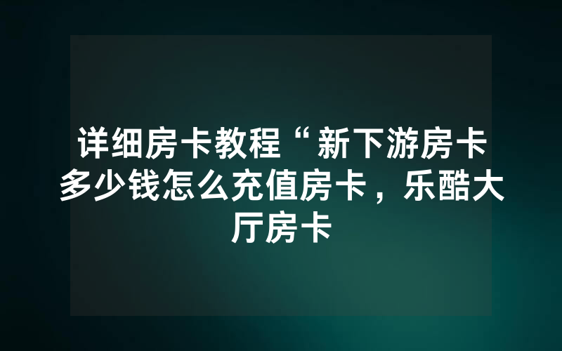详细房卡教程“新下游房卡多少钱怎么充值房卡，乐酷大厅房卡