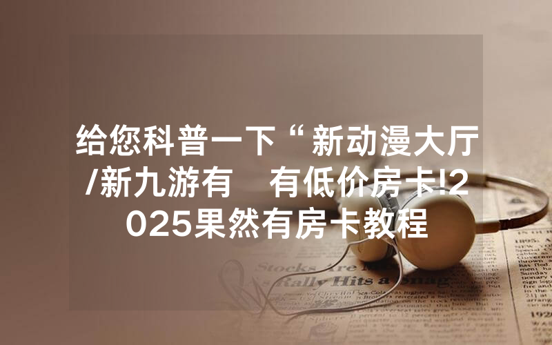 给您科普一下“新动漫大厅/新九游有沒有低价房卡!2025果然有房卡教程
