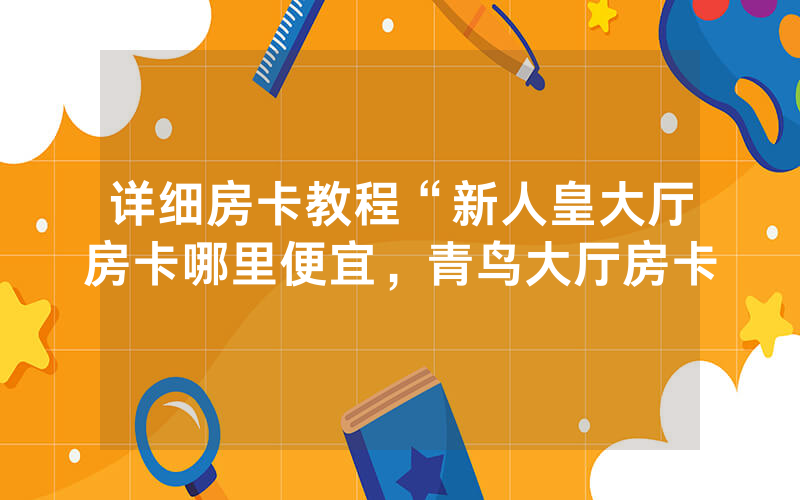 详细房卡教程“新人皇大厅房卡哪里便宜，青鸟大厅房卡