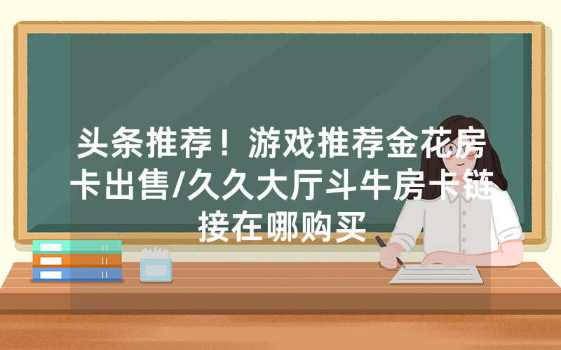 头条推荐！游戏推荐金花房卡出售/久久大厅斗牛房卡链接在哪购买