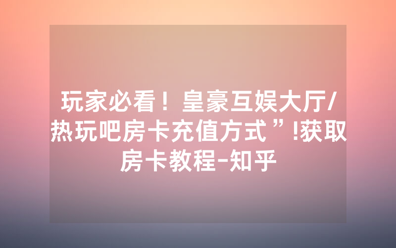 玩家必看！皇豪互娱大厅/热玩吧房卡充值方式”!获取房卡教程-知乎