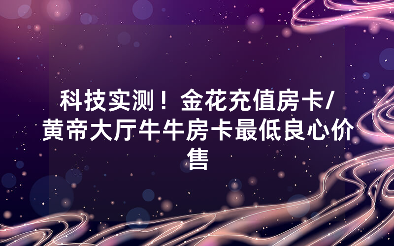 科技实测！金花充值房卡/黄帝大厅牛牛房卡最低良心价售