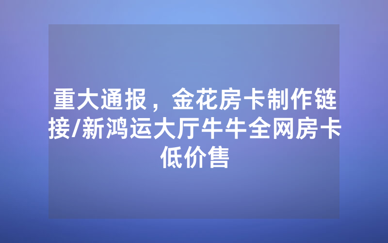 重大通报，金花房卡制作链接/新鸿运大厅牛牛全网房卡低价售