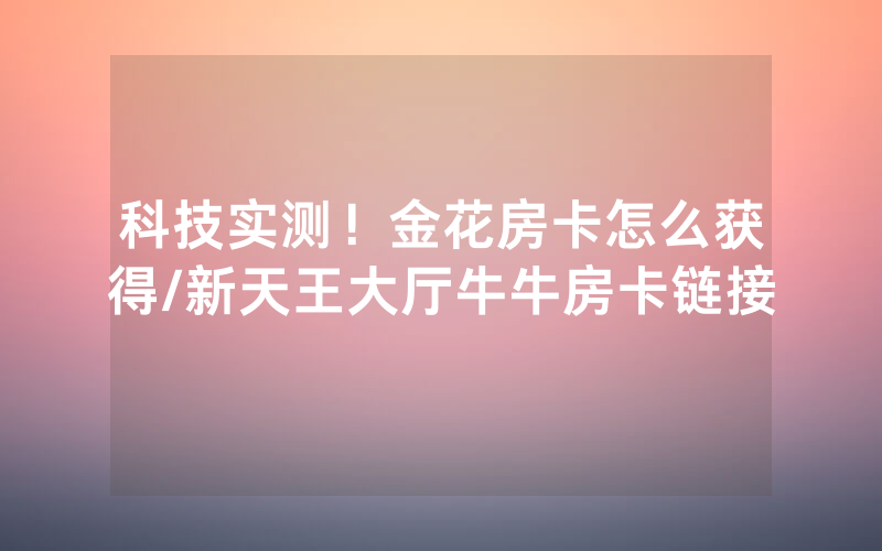 科技实测！金花房卡怎么获得/新天王大厅牛牛房卡链接