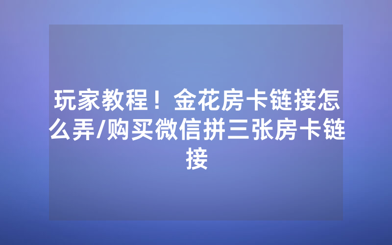 玩家教程！金花房卡链接怎么弄/购买微信拼三张房卡链接